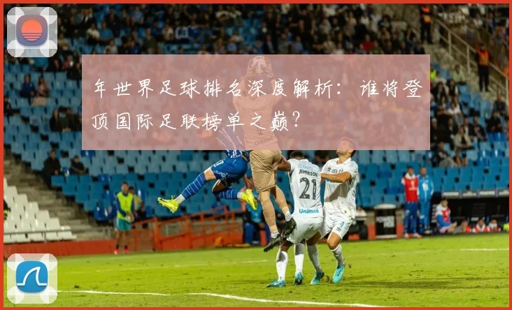 年世界足球排名深度解析:谁将登顶国际足联榜单之巅?