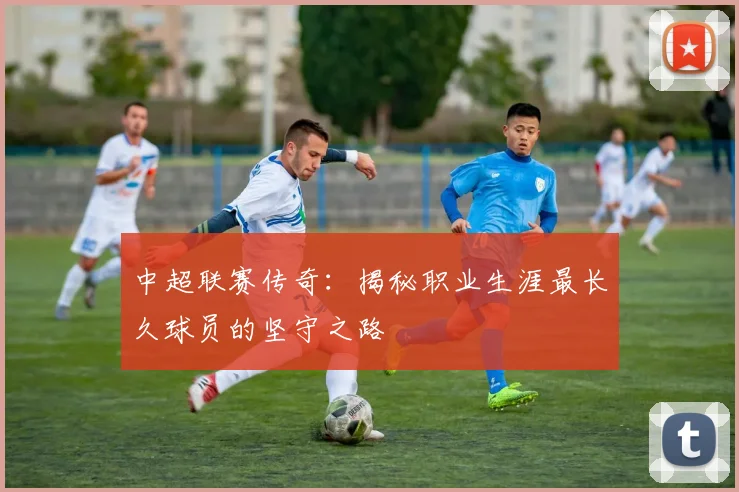 中超联赛传奇：揭秘职业生涯最长久球员的坚守之路