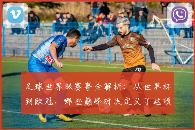 足球世界级赛事全解析:从世界杯到欧冠,哪些巅峰对决定义了这项运动?