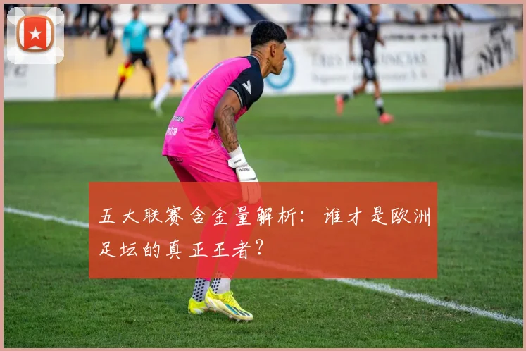 五大联赛含金量解析:谁才是欧洲足坛的真正王者?